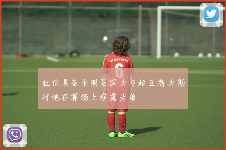 杜伦具备全明星实力与超巨潜力期待他在赛场上崭露头角