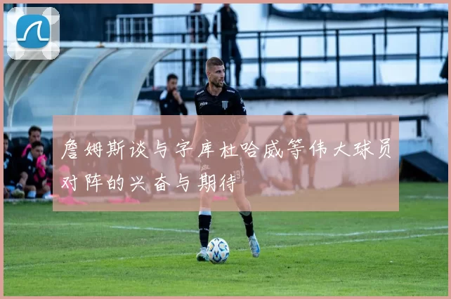 詹姆斯谈与字库杜哈威等伟大球员对阵的兴奋与期待