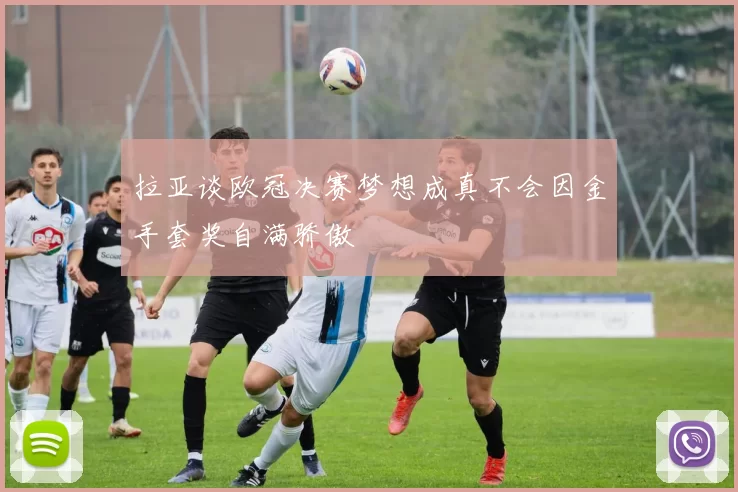 拉亚谈欧冠决赛梦想成真不会因金手套奖自满骄傲
