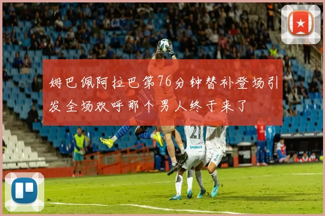 姆巴佩阿拉巴第76分钟替补登场引发全场欢呼那个男人终于来了