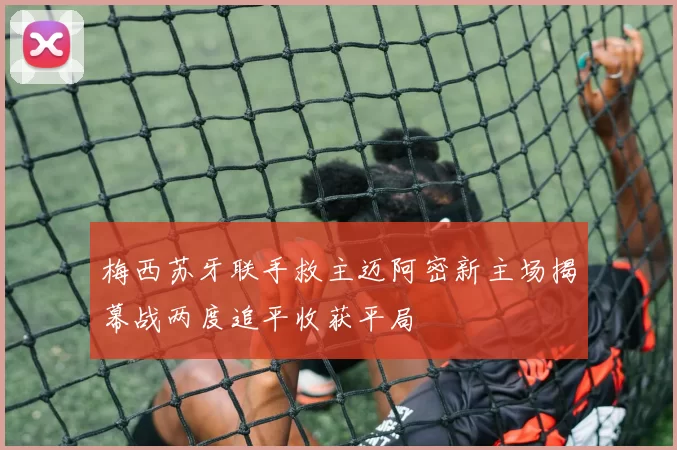 梅西苏牙联手救主迈阿密新主场揭幕战两度追平收获平局