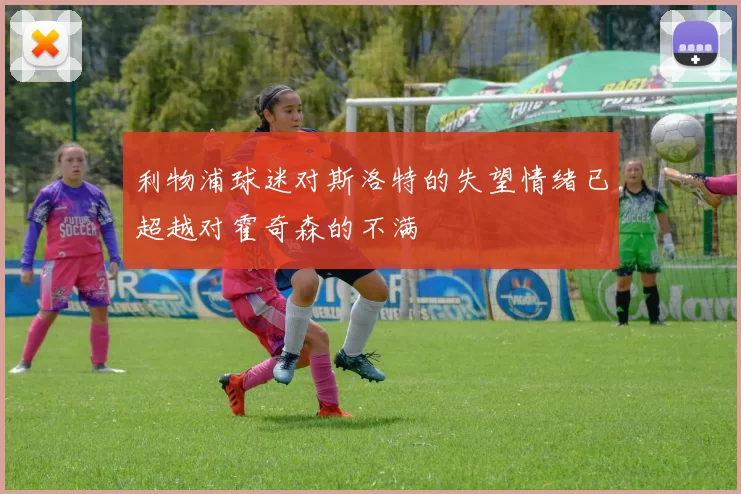 利物浦球迷对斯洛特的失望情绪已超越对霍奇森的不满