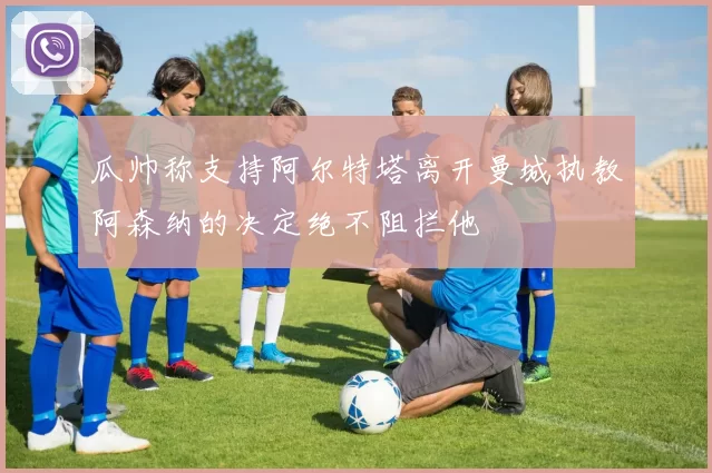 瓜帅称支持阿尔特塔离开曼城执教阿森纳的决定绝不阻拦他