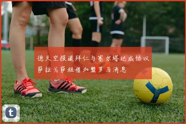 德天空报道拜仁与塞尔塔达成协议萨拉戈萨租借加盟罗马消息