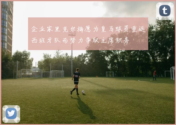 企业家里克尔梅愿为皇马球员重返西班牙队而努力争取主席职务