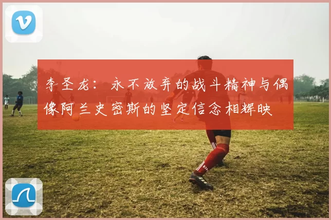 李圣龙：永不放弃的战斗精神与偶像阿兰史密斯的坚定信念相辉映
