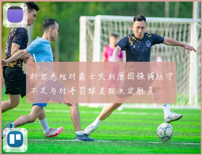 科尔总结对爵士失利原因强调防守不足与对手罚球差距决定胜负