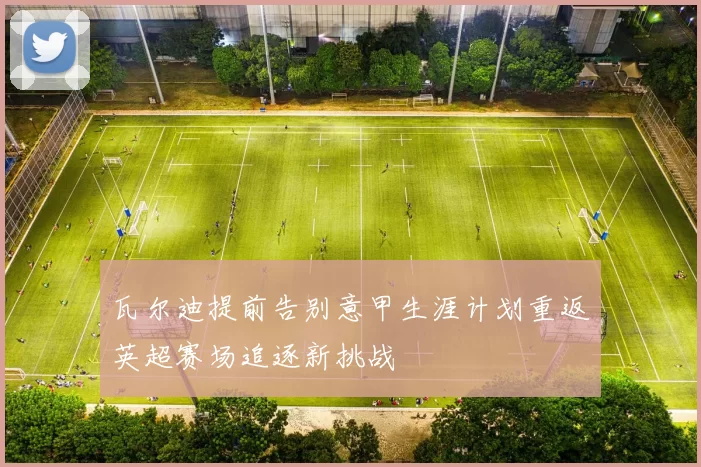 瓦尔迪提前告别意甲生涯计划重返英超赛场追逐新挑战