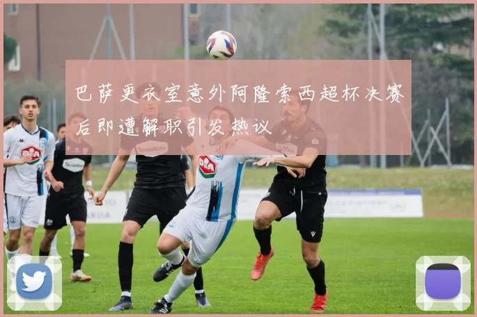 巴萨更衣室意外阿隆索西超杯决赛后即遭解职引发热议
